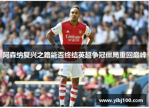 阿森纳复兴之路能否终结英超争冠僵局重回巅峰